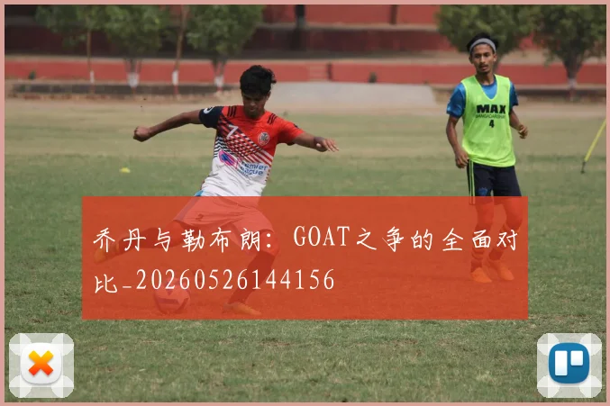 乔丹与勒布朗:GOAT之争的全面对比_20260526144156