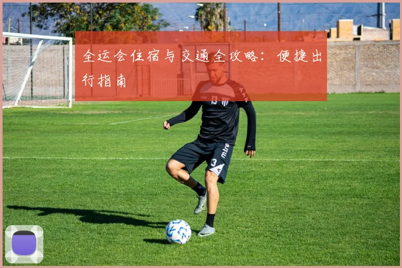 全运会住宿与交通全攻略：便捷出行指南