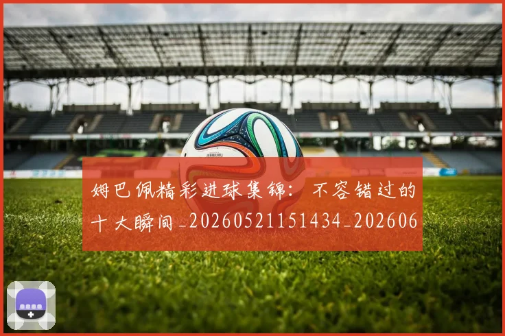 姆巴佩精彩进球集锦：不容错过的十大瞬间_20260521151434_20260609171237