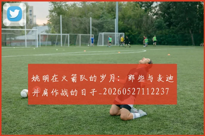 姚明在火箭队的岁月：那些与麦迪并肩作战的日子_20260527112237