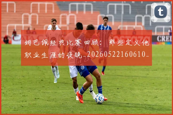 姆巴佩经典比赛回顾:那些定义他职业生涯的夜晚_20260522160610_20260609171311